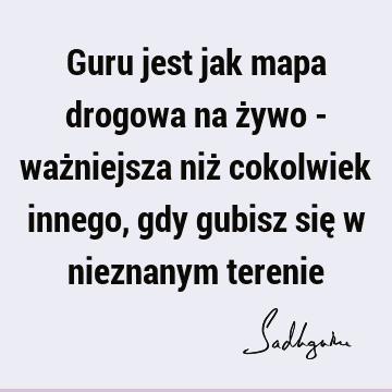 Guru jest jak mapa drogowa na żywo - ważniejsza niż cokolwiek innego, gdy gubisz się w nieznanym