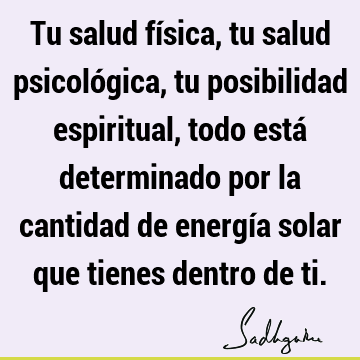 Tu salud física, tu salud psicológica, tu posibilidad espiritual, todo está determinado por la cantidad de energía solar que tienes dentro de