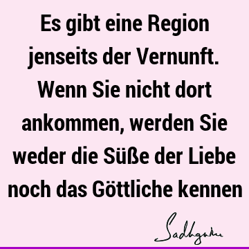 Es gibt eine Region jenseits der Vernunft. Wenn Sie nicht dort ankommen, werden Sie weder die Süße der Liebe noch das Göttliche