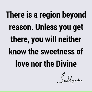 There is a region beyond reason. Unless you get there, you will neither know the sweetness of love nor the D