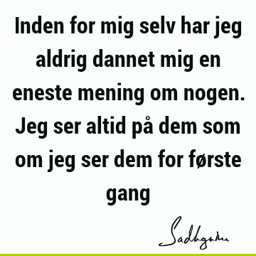 Inden for mig selv har jeg aldrig dannet mig en eneste mening om nogen. Jeg ser altid på dem som om jeg ser dem for første