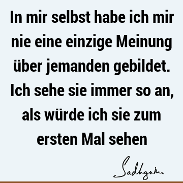 In mir selbst habe ich mir nie eine einzige Meinung über jemanden gebildet. Ich sehe sie immer so an, als würde ich sie zum ersten Mal