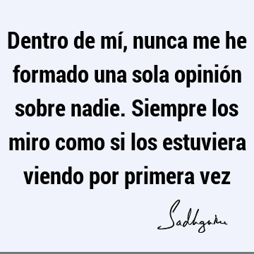 Dentro de mí, nunca me he formado una sola opinión sobre nadie. Siempre los miro como si los estuviera viendo por primera