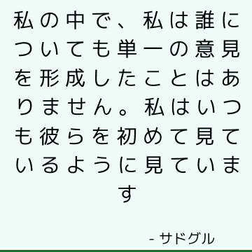 私の中で、私は誰についても単一の意見を形成したことはありません。 私はいつも彼らを初めて見ているように見ています