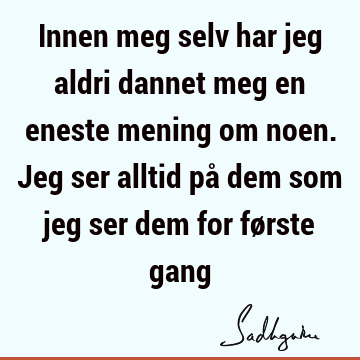 Innen meg selv har jeg aldri dannet meg en eneste mening om noen. Jeg ser alltid på dem som jeg ser dem for første