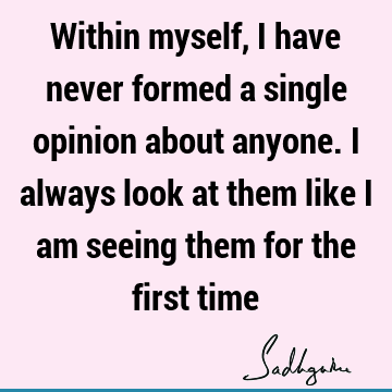 Within myself, I have never formed a single opinion about anyone. I always look at them like I am seeing them for the first
