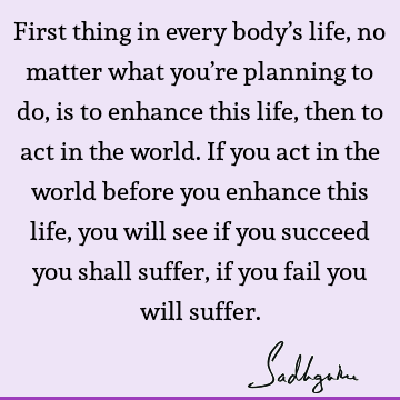First thing in every body’s life, no matter what you’re planning to do, is to enhance this life, then to act in the world. If you act in the world before you