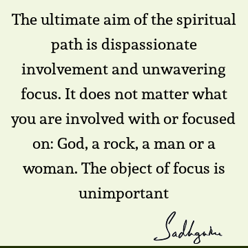 The ultimate aim of the spiritual path is dispassionate involvement and unwavering focus. It does not matter what you are involved with or focused on: God, a