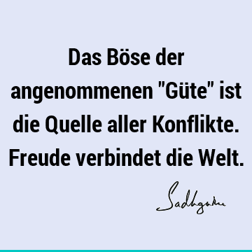 Das Böse der angenommenen "Güte" ist die Quelle aller Konflikte. Freude verbindet die W