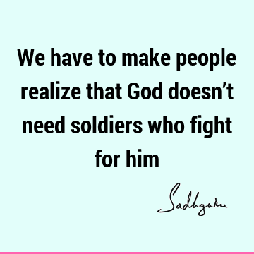 We have to make people realize that God doesn’t need soldiers who fight for