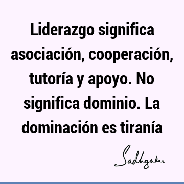 Liderazgo significa asociación, cooperación, tutoría y apoyo. No significa dominio. La dominación es tiraní