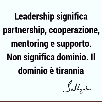 Leadership significa partnership, cooperazione, mentoring e supporto. Non significa dominio. Il dominio è