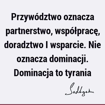 Przywództwo oznacza partnerstwo, współpracę, doradztwo i wsparcie. Nie oznacza dominacji. Dominacja to