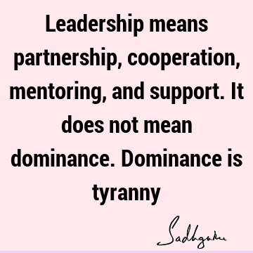 Leadership means partnership, cooperation, mentoring, and support. It does not mean dominance. Dominance is