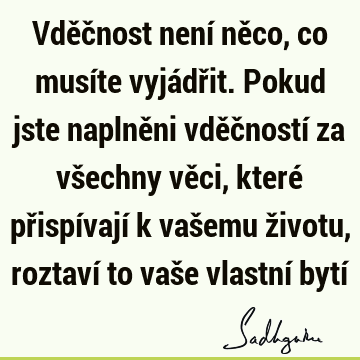 Vděčnost není něco, co musíte vyjádřit. Pokud jste naplněni vděčností za všechny věci, které přispívají k vašemu životu, roztaví to vaše vlastní bytí