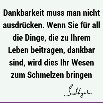 Dankbarkeit muss man nicht ausdrücken. Wenn Sie für all die Dinge, die zu Ihrem Leben beitragen, dankbar sind, wird dies Ihr Wesen zum Schmelzen