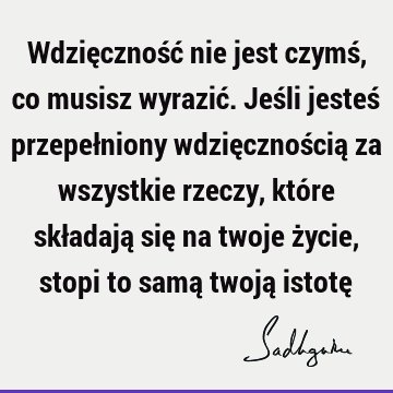 Wdzięczność nie jest czymś, co musisz wyrazić. Jeśli jesteś przepełniony wdzięcznością za wszystkie rzeczy, które składają się na twoje życie, stopi to samą