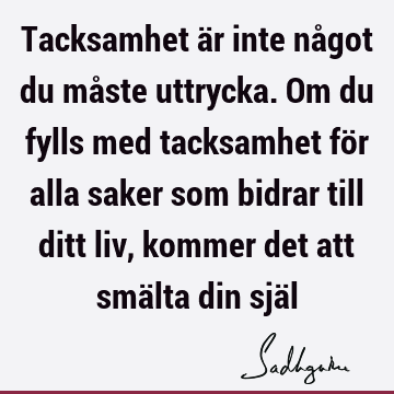 Tacksamhet är inte något du måste uttrycka. Om du fylls med tacksamhet för alla saker som bidrar till ditt liv, kommer det att smälta din sjä