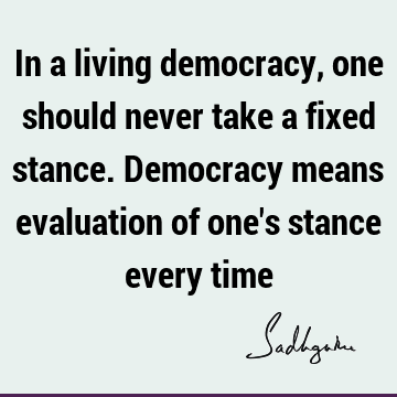 In a living democracy, one should never take a fixed stance. Democracy means evaluation of one