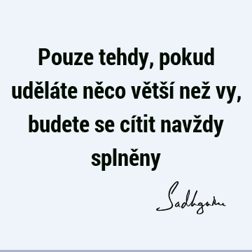 Pouze tehdy, pokud uděláte něco větší než vy, budete se cítit navždy splně