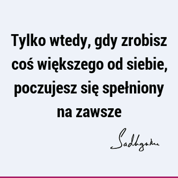 Tylko wtedy, gdy zrobisz coś większego od siebie, poczujesz się spełniony na