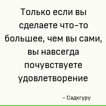 Только если вы сделаете что-то большее, чем вы сами, вы навсегда почувствуете удовлетворение