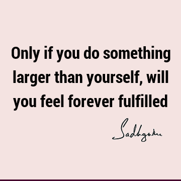 Only if you do something larger than yourself, will you feel forever