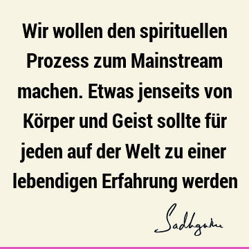 Wir wollen den spirituellen Prozess zum Mainstream machen. Etwas jenseits von Körper und Geist sollte für jeden auf der Welt zu einer lebendigen Erfahrung