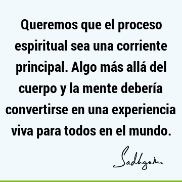 Queremos que el proceso espiritual sea una corriente principal. Algo más allá del cuerpo y la mente debería convertirse en una experiencia viva para todos en