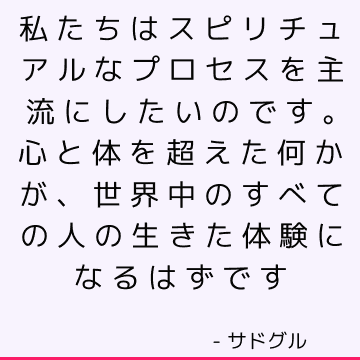 私たちはスピリチュアルなプロセスを主流にしたいのです。 心と体を超えた何かが、世界中のすべての人の生きた体験になるはずです