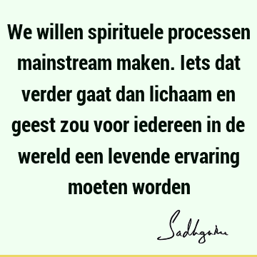 We willen spirituele processen mainstream maken. Iets dat verder gaat dan lichaam en geest zou voor iedereen in de wereld een levende ervaring moeten