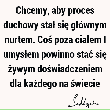 Chcemy, aby proces duchowy stał się głównym nurtem. Coś poza ciałem i umysłem powinno stać się żywym doświadczeniem dla każdego na ś