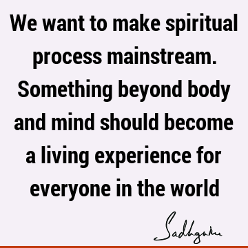 We want to make spiritual process mainstream. Something beyond body and mind should become a living experience for everyone in the