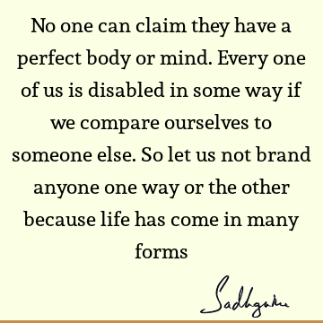 No one can claim they have a perfect body or mind. Every one of us is disabled in some way if we compare ourselves to someone else. So let us not brand anyone