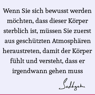 Wenn Sie sich bewusst werden möchten, dass dieser Körper sterblich ist, müssen Sie zuerst aus geschützten Atmosphären heraustreten, damit der Körper fühlt und