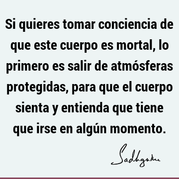 Si quieres tomar conciencia de que este cuerpo es mortal, lo primero es salir de atmósferas protegidas, para que el cuerpo sienta y entienda que tiene que irse