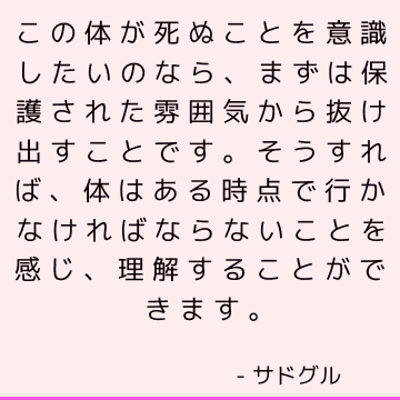 この体が死ぬことを意識したいのなら、まずは保護された雰囲気から抜け出すことです。そうすれば、体はある時点で行かなければならないことを感じ、理解することができます。