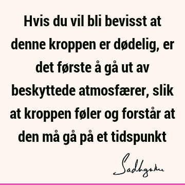 Hvis du vil bli bevisst at denne kroppen er dødelig, er det første å gå ut av beskyttede atmosfærer, slik at kroppen føler og forstår at den må gå på et