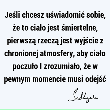 Jeśli chcesz uświadomić sobie, że to ciało jest śmiertelne, pierwszą rzeczą jest wyjście z chronionej atmosfery, aby ciało poczuło i zrozumiało, że w pewnym