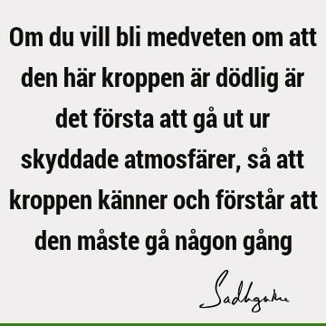 Om du vill bli medveten om att den här kroppen är dödlig är det första att gå ut ur skyddade atmosfärer, så att kroppen känner och förstår att den måste gå nå