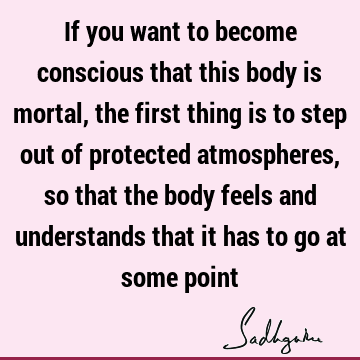 If you want to become conscious that this body is mortal, the first thing is to step out of protected atmospheres, so that the body feels and understands that