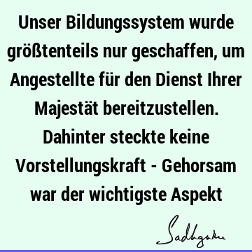 Unser Bildungssystem wurde größtenteils nur geschaffen, um Angestellte für den Dienst Ihrer Majestät bereitzustellen. Dahinter steckte keine Vorstellungskraft -