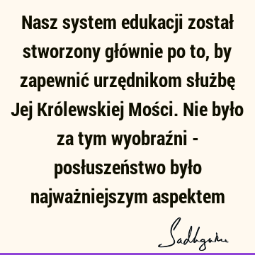 Nasz system edukacji został stworzony głównie po to, by zapewnić urzędnikom służbę Jej Królewskiej Mości. Nie było za tym wyobraźni - posłuszeństwo było najważ