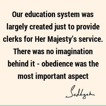 Our education system was largely created just to provide clerks for Her Majesty’s service. There was no imagination behind it - obedience was the most