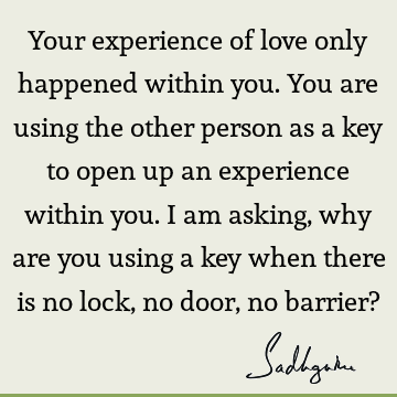 Your experience of love only happened within you. You are using the other person as a key to open up an experience within you. I am asking, why are you using a