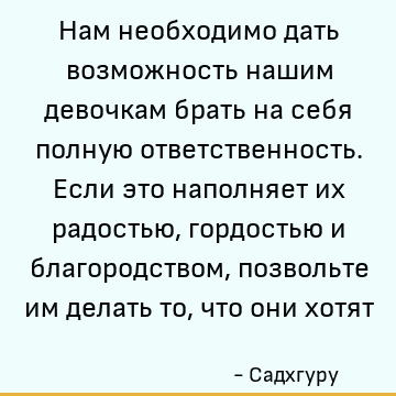 Нам необходимо дать возможность нашим девочкам брать на себя полную ответственность. Если это наполняет их радостью, гордостью и благородством, позвольте им дел