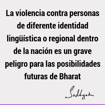 La violencia contra personas de diferente identidad lingüística o regional dentro de la nación es un grave peligro para las posibilidades futuras de B