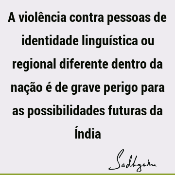 A violência contra pessoas de identidade linguística ou regional diferente dentro da nação é de grave perigo para as possibilidades futuras da Í