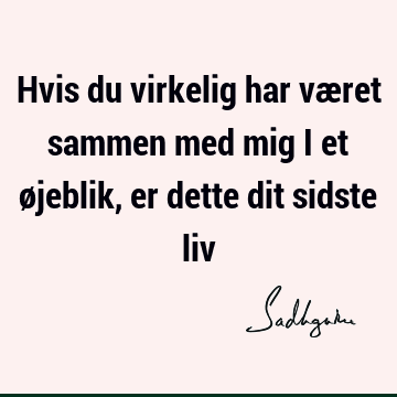 Hvis du virkelig har været sammen med mig i et øjeblik, er dette dit sidste