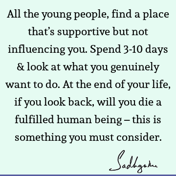 All the young people, find a place that’s supportive but not influencing you. Spend 3-10 days & look at what you genuinely want to do. At the end of your life,